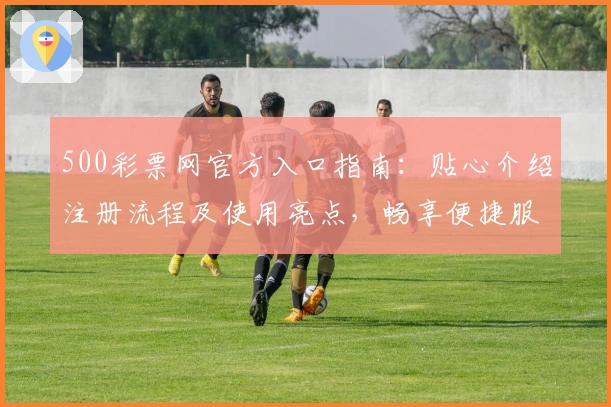 500彩票网官方入口指南：贴心介绍注册流程及使用亮点，畅享便捷服务体验