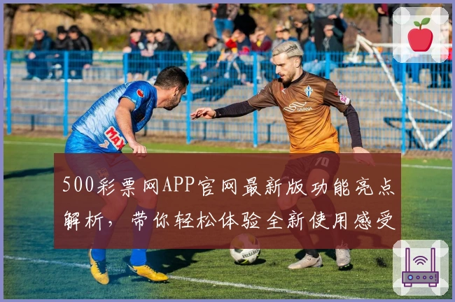 500彩票网APP官网最新版功能亮点解析，带你轻松体验全新使用感受