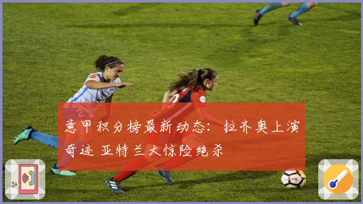 意甲积分榜最新动态：拉齐奥上演奇迹 亚特兰大惊险绝杀