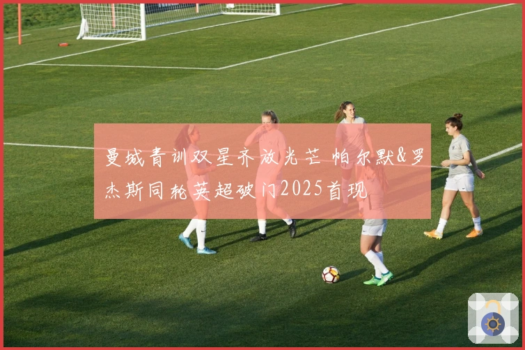 曼城青训双星齐放光芒 帕尔默&罗杰斯同轮英超破门2025首现