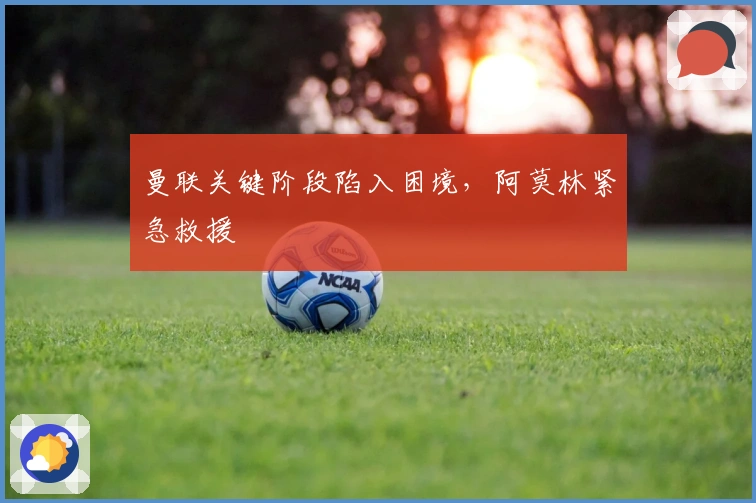 曼联关键阶段陷入困境，阿莫林紧急救援