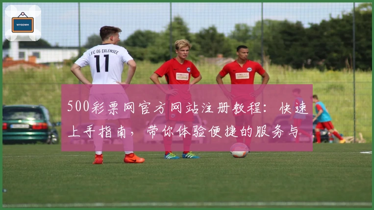 500彩票网官方网站注册教程：快速上手指南，带你体验便捷的服务与功能亮点