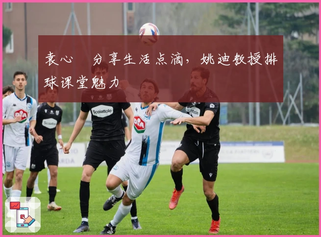 袁心玥分享生活点滴，姚迪教授排球课堂魅力