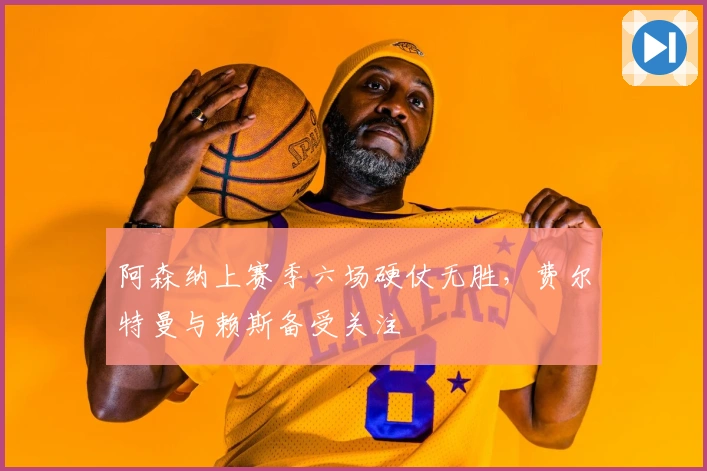 阿森纳上赛季六场硬仗无胜,费尔特曼与赖斯备受关注