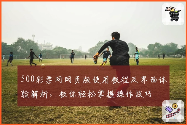 500彩票网网页版使用教程及界面体验解析，教你轻松掌握操作技巧