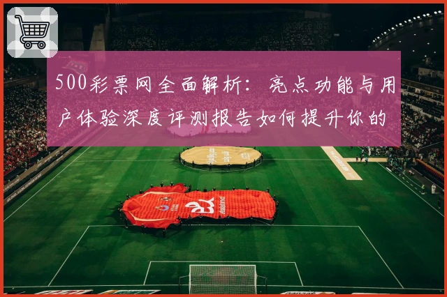 500彩票网全面解析：亮点功能与用户体验深度评测报告如何提升你的购票体验