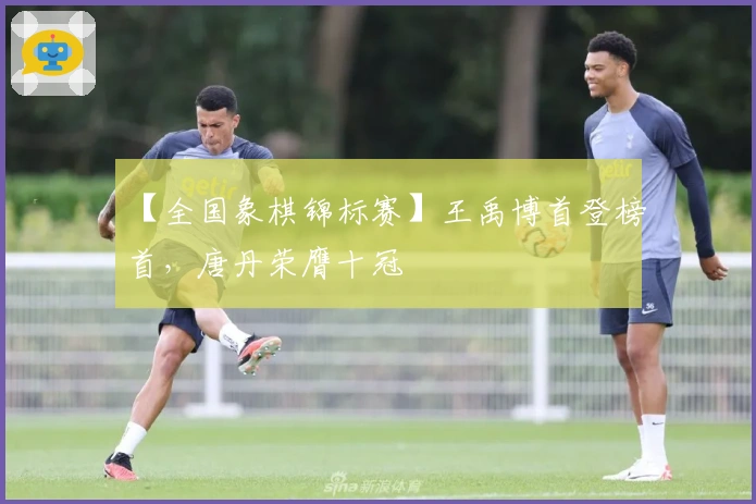 【全国象棋锦标赛】王禹博首登榜首，唐丹荣膺十冠