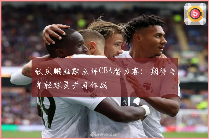 张庆鹏幽默点评CBA潜力赛：期待与年轻球员并肩作战