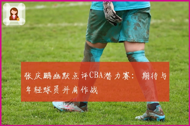 张庆鹏幽默点评CBA潜力赛：期待与年轻球员并肩作战