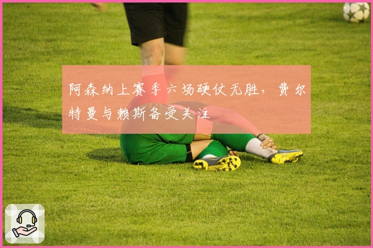 阿森纳上赛季六场硬仗无胜，费尔特曼与赖斯备受关注