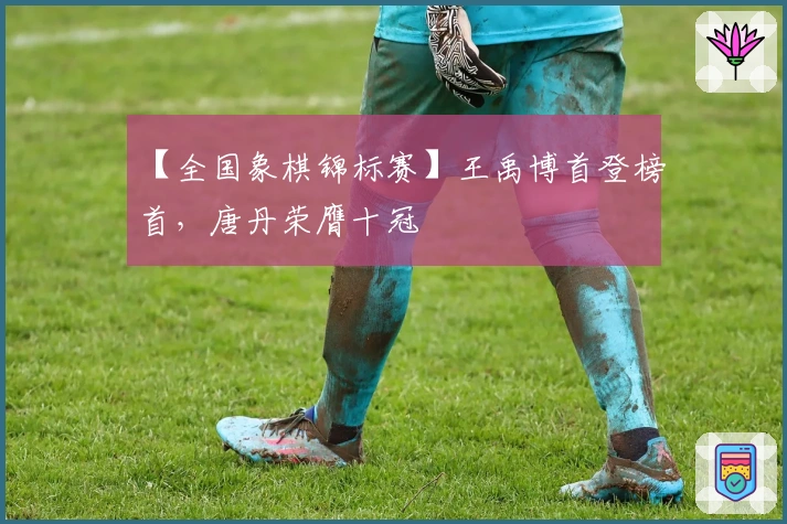 【全国象棋锦标赛】王禹博首登榜首，唐丹荣膺十冠