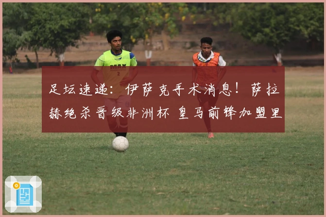 足坛速递：伊萨克手术消息！萨拉赫绝杀晋级非洲杯 皇马前锋加盟里昂